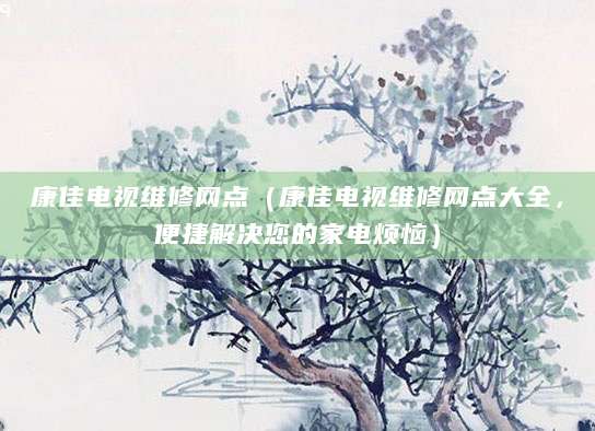 康佳电视维修网点(康佳电视维修网点大全,便捷解决您的家电烦恼)