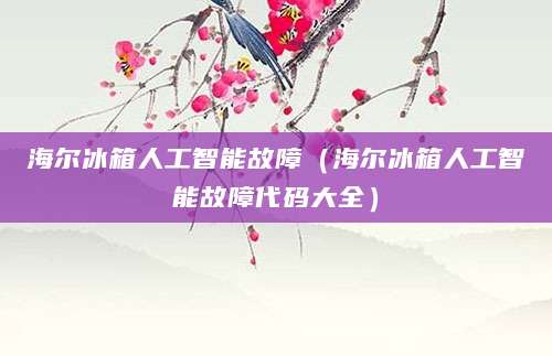 海尔冰箱人工智能故障(海尔冰箱人工智能故障代码大全)