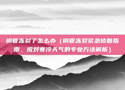 铜管冻裂了怎么办（铜管冻裂紧急修复指南，应对寒冷天气的专业方法解析）