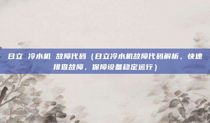 日立 冷水机 故障代码（日立冷水机故障代码解析，快速排查故障，保障设备稳定运行）