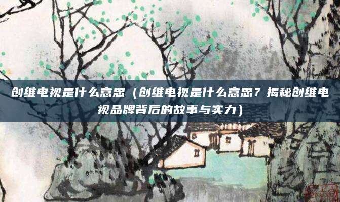 创维电视是什么意思（创维电视是什么意思？揭秘创维电视品牌背后的故事与实力）