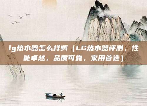 lg热水器怎么样啊（LG热水器评测，性能卓越，品质可靠，家用首选）
