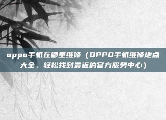oppo手机在哪里维修（OPPO手机维修地点大全，轻松找到最近的官方服务中心）