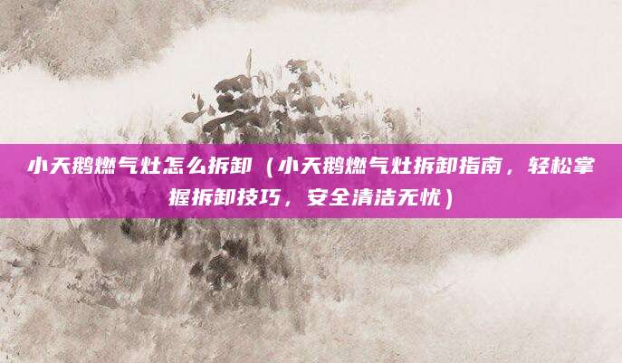 小天鹅燃气灶怎么拆卸（小天鹅燃气灶拆卸指南，轻松掌握拆卸技巧，安全清洁无忧）