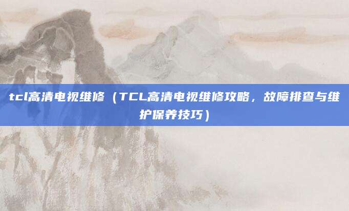 tcl高清电视维修（TCL高清电视维修攻略，故障排查与维护保养技巧）
