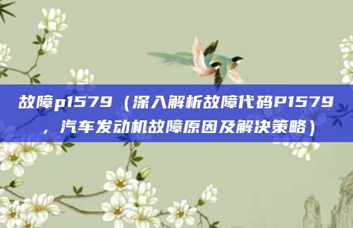 故障p1579（深入解析故障代码P1579，汽车发动机故障原因及解决策略）