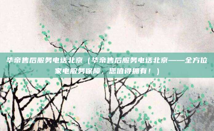 华帝售后服务电话北京（华帝售后服务电话北京——全方位家电服务保障，您值得拥有！）