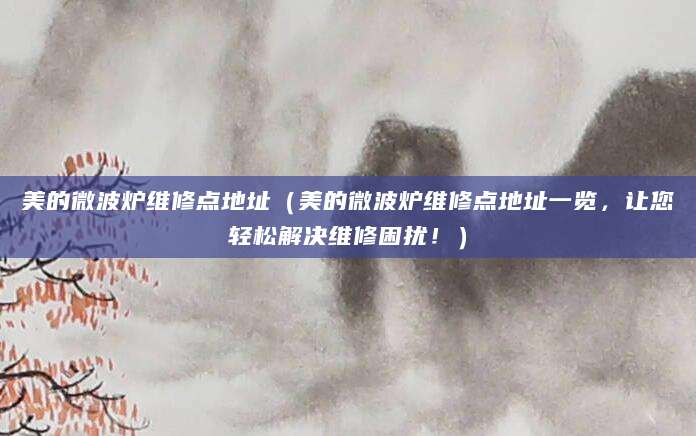 美的微波炉维修点地址(美的微波炉维修点地址一览,让您轻松解决维修困扰!)