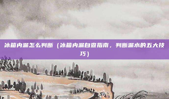 冰箱内漏怎么判断(冰箱内漏自查指南,判断漏水的五大技巧)