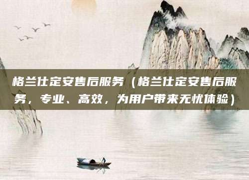 格兰仕定安售后服务(格兰仕定安售后服务,专业、高效,为用户带来无忧体验)