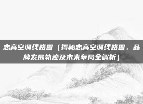 志高空调线路图（揭秘志高空调线路图，品牌发展轨迹及未来布局全解析）
