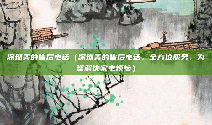 深圳美的售后电话（深圳美的售后电话，全方位服务，为您解决家电烦恼）