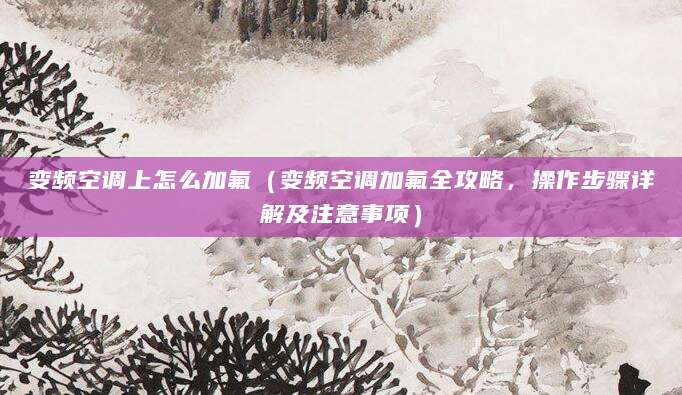 变频空调上怎么加氟（变频空调加氟全攻略，操作步骤详解及注意事项）