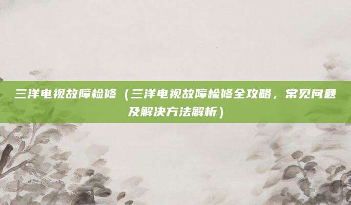 三洋电视故障检修（三洋电视故障检修全攻略，常见问题及解决方法解析）
