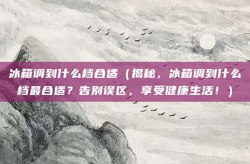 冰箱调到什么档合适（揭秘，冰箱调到什么档最合适？告别误区，享受健康生活！）