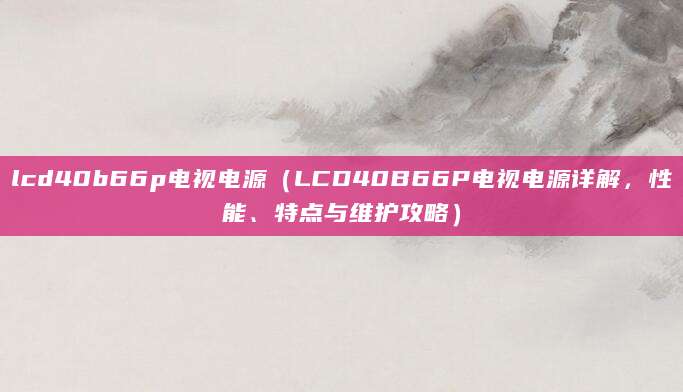 lcd40b66p电视电源（LCD40B66P电视电源详解，性能、特点与维护攻略）