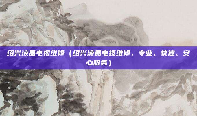 绍兴液晶电视维修（绍兴液晶电视维修，专业、快速、安心服务）