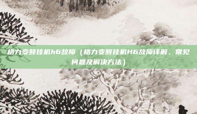 格力变频挂机h6故障（格力变频挂机H6故障详解，常见问题及解决方法）