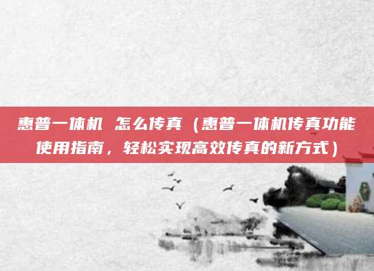 惠普一体机 怎么传真（惠普一体机传真功能使用指南，轻松实现高效传真的新方式）