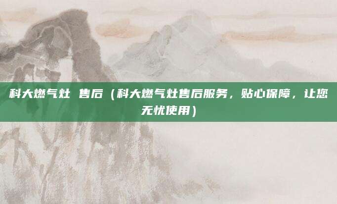 科大燃气灶 售后（科大燃气灶售后服务，贴心保障，让您无忧使用）