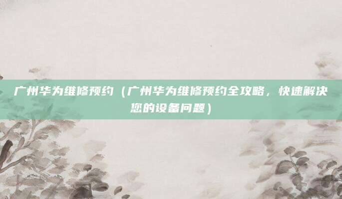 广州华为维修预约（广州华为维修预约全攻略，快速解决您的设备问题）