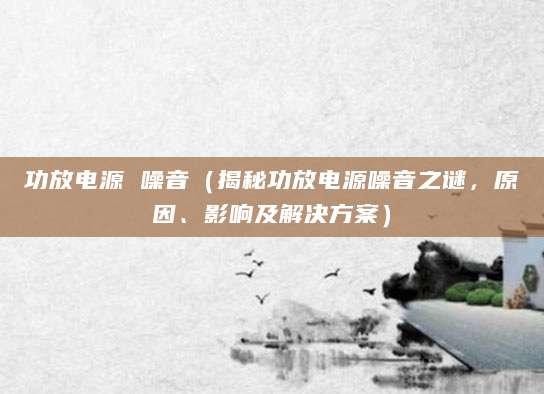 功放电源 噪音（揭秘功放电源噪音之谜，原因、影响及解决方案）