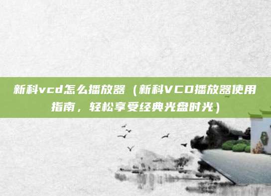 新科vcd怎么播放器（新科VCD播放器使用指南，轻松享受经典光盘时光）
