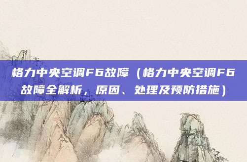 格力中央空调F6故障（格力中央空调F6故障全解析，原因、处理及预防措施）