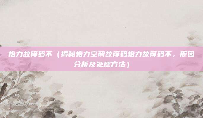 格力故障码不（揭秘格力空调故障码格力故障码不，原因分析及处理方法）