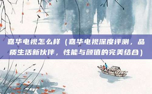 嘉华电视怎么样（嘉华电视深度评测，品质生活新伙伴，性能与颜值的完美结合）
