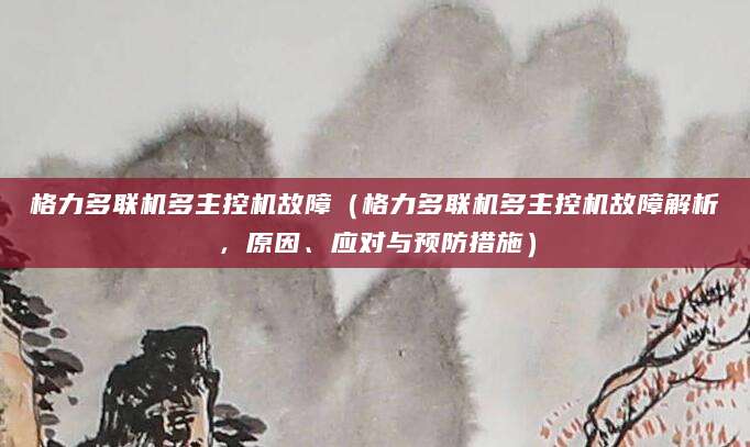格力多联机多主控机故障（格力多联机多主控机故障解析，原因、应对与预防措施）