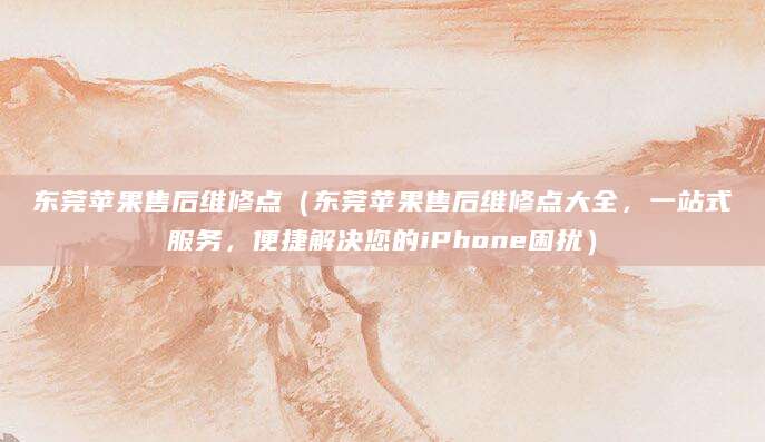 东莞苹果售后维修点（东莞苹果售后维修点大全，一站式服务，便捷解决您的iPhone困扰）
