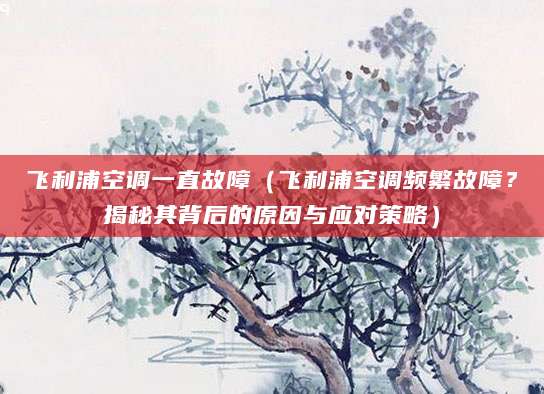 飞利浦空调一直故障（飞利浦空调频繁故障？揭秘其背后的原因与应对策略）