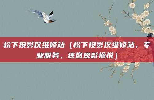 松下投影仪维修站（松下投影仪维修站，专业服务，还您观影愉悦）