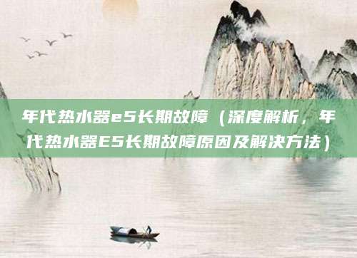 年代热水器e5长期故障（深度解析，年代热水器E5长期故障原因及解决方法）