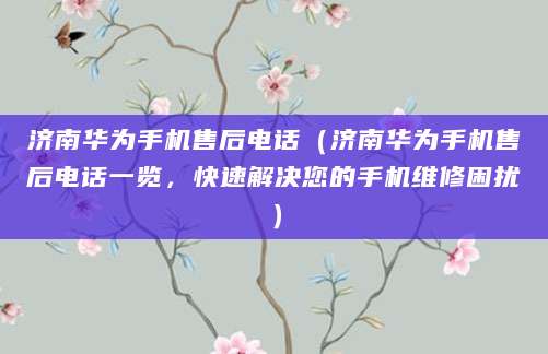 济南华为手机售后电话（济南华为手机售后电话一览，快速解决您的手机维修困扰）