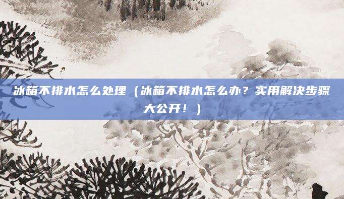 冰箱不排水怎么处理（冰箱不排水怎么办？实用解决步骤大公开！）
