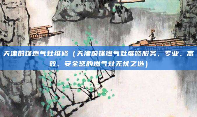 天津前锋燃气灶维修（天津前锋燃气灶维修服务，专业、高效、安全您的燃气灶无忧之选）