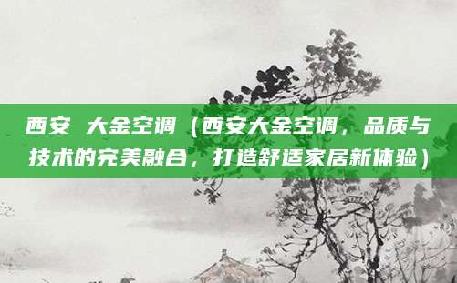西安 大金空调（西安大金空调，品质与技术的完美融合，打造舒适家居新体验）