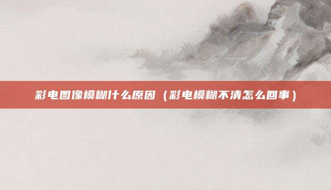 彩电图像模糊什么原因（彩电模糊不清怎么回事）