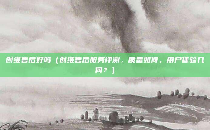 创维售后好吗（创维售后服务评测，质量如何，用户体验几何？）