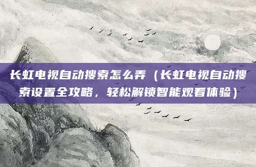 长虹电视自动搜索怎么弄（长虹电视自动搜索设置全攻略，轻松解锁智能观看体验）