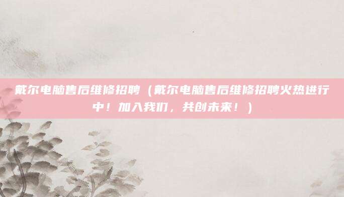 戴尔电脑售后维修招聘（戴尔电脑售后维修招聘火热进行中！加入我们，共创未来！）