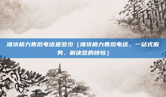 潍坊格力售后电话是多少（潍坊格力售后电话，一站式服务，解决您的烦恼）