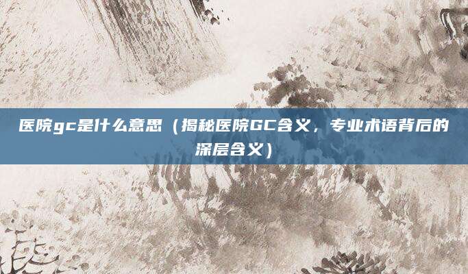 医院gc是什么意思（揭秘医院GC含义，专业术语背后的深层含义）