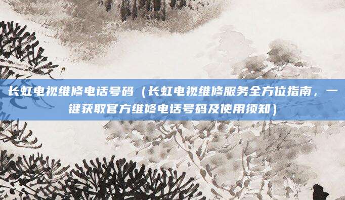 长虹电视维修电话号码（长虹电视维修服务全方位指南，一键获取官方维修电话号码及使用须知）