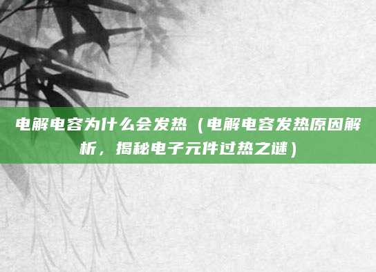 电解电容为什么会发热（电解电容发热原因解析，揭秘电子元件过热之谜）