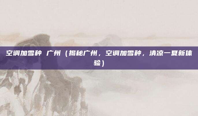 空调加雪种 广州（揭秘广州，空调加雪种，清凉一夏新体验）