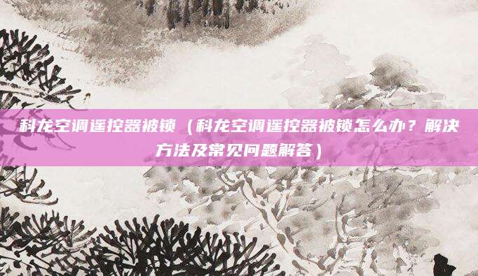 科龙空调遥控器被锁（科龙空调遥控器被锁怎么办？解决方法及常见问题解答）