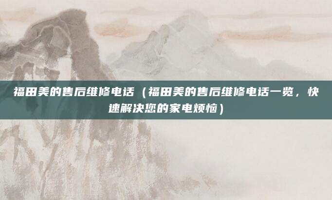 福田美的售后维修电话（福田美的售后维修电话一览，快速解决您的家电烦恼）